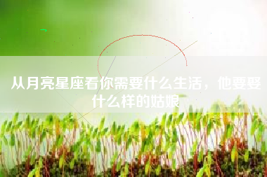 从月亮星座看你需要什么生活，他要娶什么样的姑娘