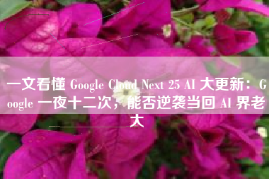 一文看懂 Google Cloud Next 25 AI 大更新：Google 一夜十二次，能否逆袭当回 AI 界老大