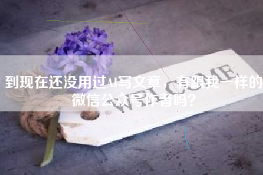 到现在还没用过AI写文章，有跟我一样的微信公众号作者吗？